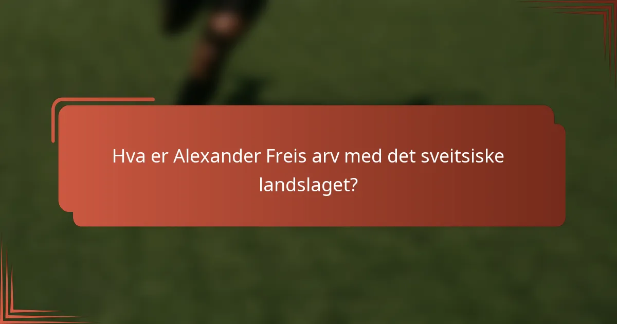 Hva er Alexander Freis arv med det sveitsiske landslaget?