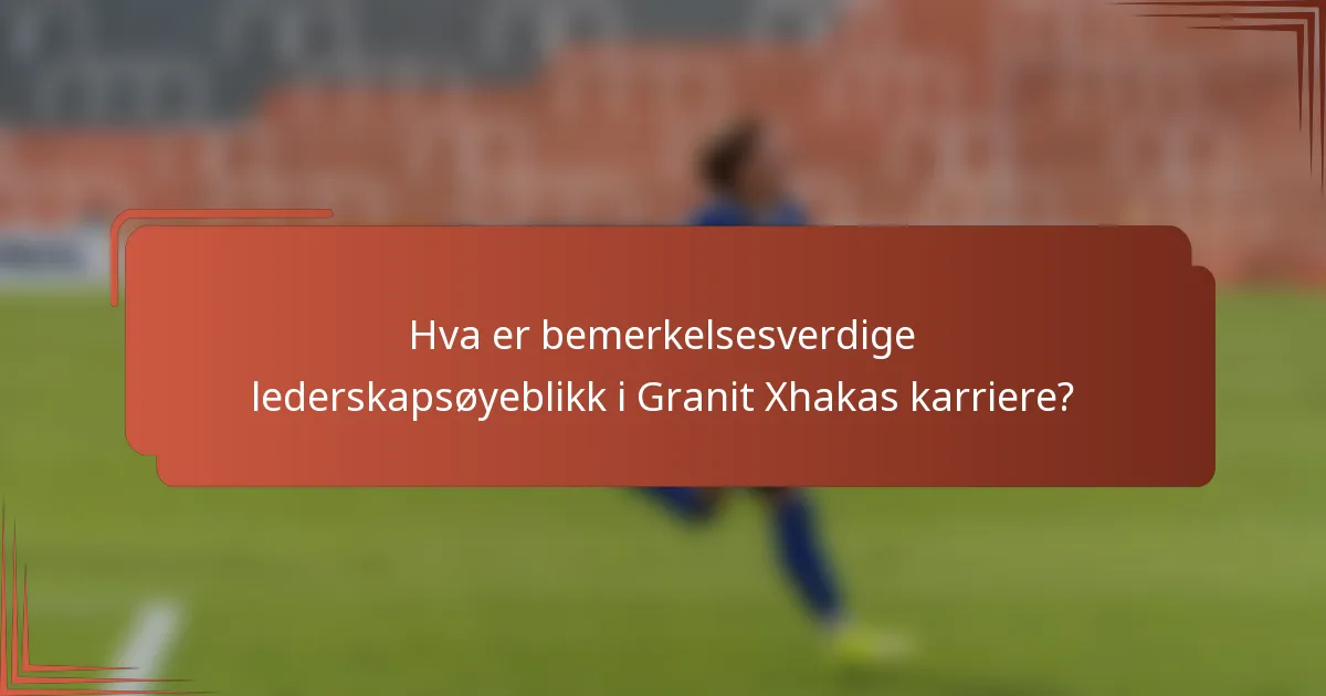 Hva er bemerkelsesverdige lederskapsøyeblikk i Granit Xhakas karriere?