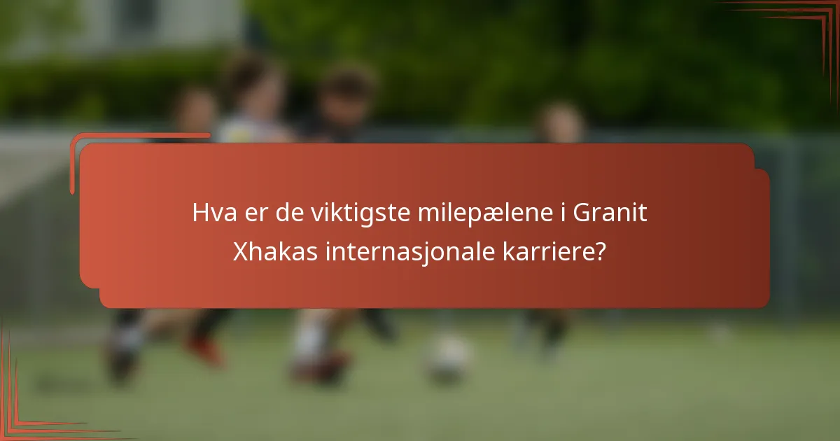Hva er de viktigste milepælene i Granit Xhakas internasjonale karriere?