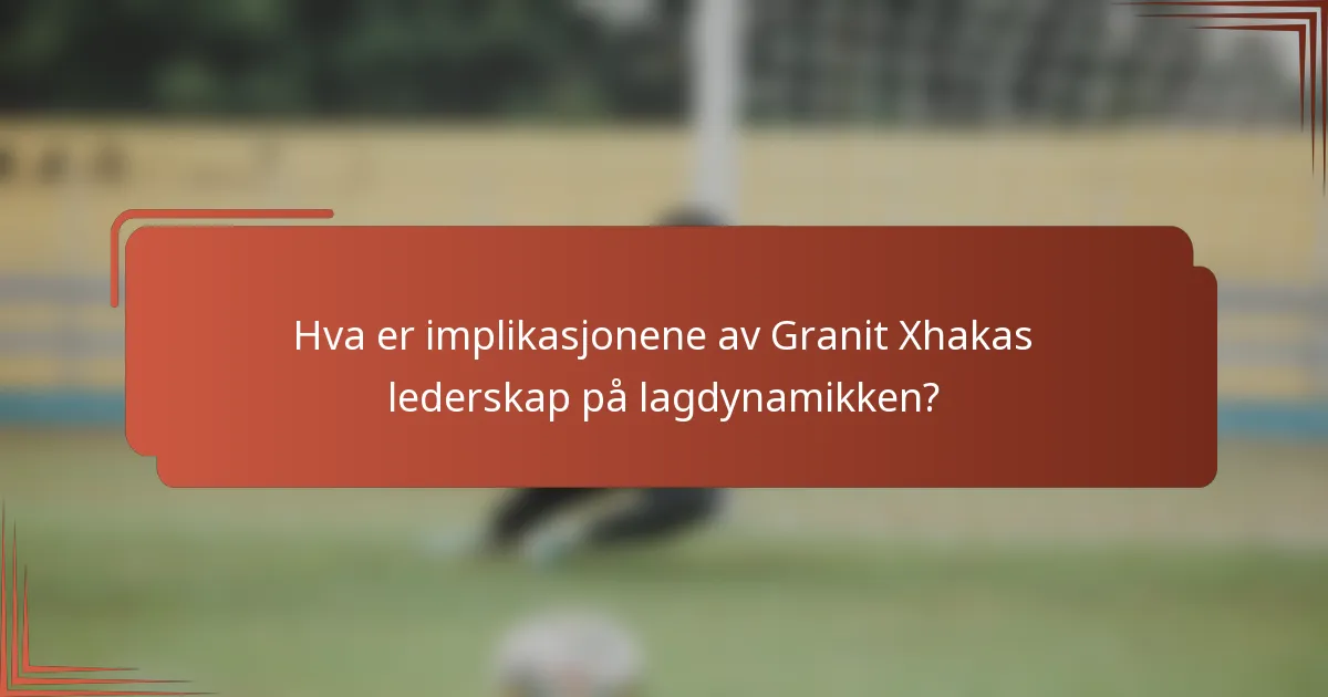 Hva er implikasjonene av Granit Xhakas lederskap på lagdynamikken?