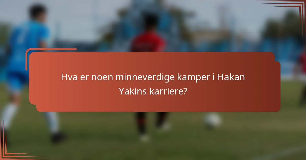 Hva er noen minneverdige kamper i Hakan Yakins karriere?