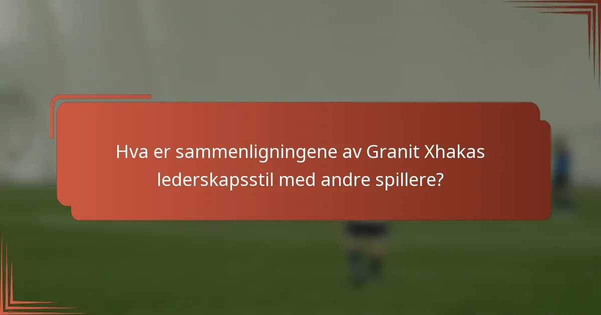 Hva er sammenligningene av Granit Xhakas lederskapsstil med andre spillere?