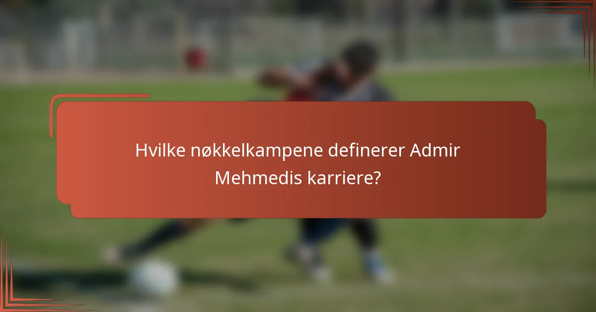 Hvilke nøkkelkampene definerer Admir Mehmedis karriere?