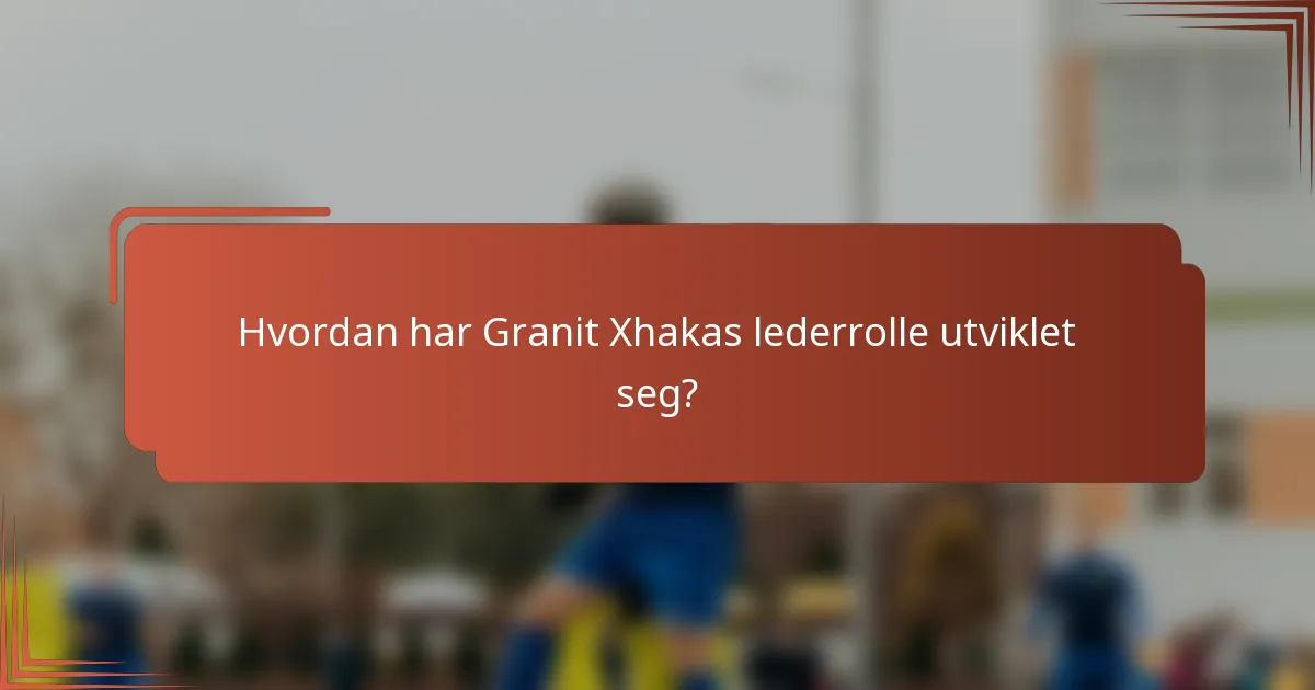 Hvordan har Granit Xhakas lederrolle utviklet seg?